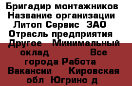 Бригадир монтажников › Название организации ­ Литоп-Сервис, ЗАО › Отрасль предприятия ­ Другое › Минимальный оклад ­ 23 000 - Все города Работа » Вакансии   . Кировская обл.,Югрино д.